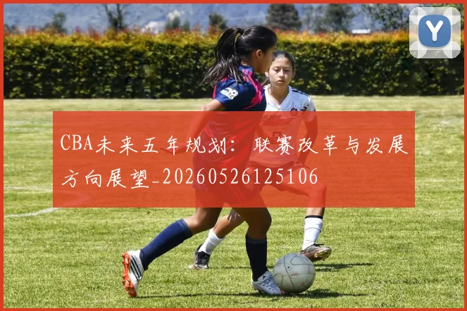 CBA未来五年规划:联赛改革与发展方向展望_20260526125106